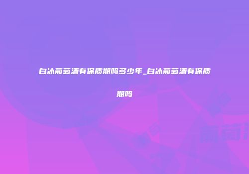 白冰葡萄酒有保质期吗多少年_白冰葡萄酒有保质期吗