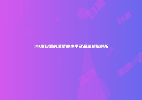 39度白酒的酒精度水平及品鉴标准解析