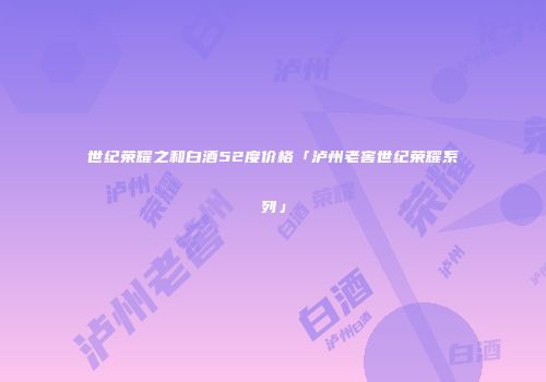 世纪荣耀之和白酒52度价格「泸州老窖世纪荣耀系列」