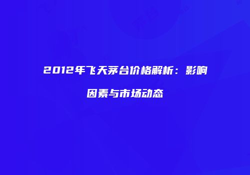 2012年飞天茅台价格解析：影响因素与市场动态