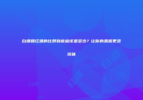 白酒和红酒的比例到底应该是多少？让你的酒趣更添滋味