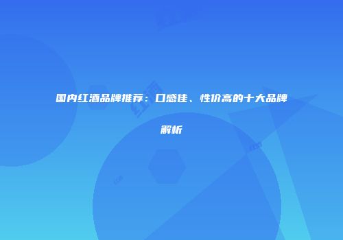国内红酒品牌推荐：口感佳、性价高的十大品牌解析