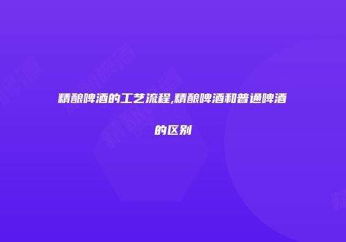 精酿啤酒的工艺流程,精酿啤酒和普通啤酒的区别