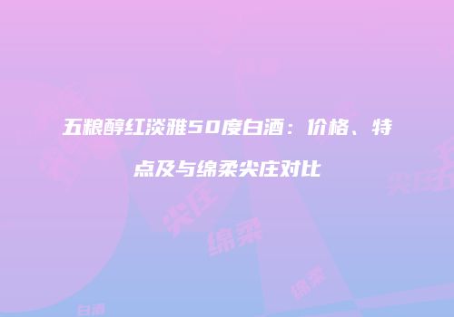 五粮醇红淡雅50度白酒：价格、特点及与绵柔尖庄对比