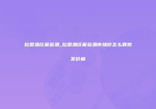 拉图酒庄葡萄酒_拉图酒庄葡萄酒市场价怎么算批发价格