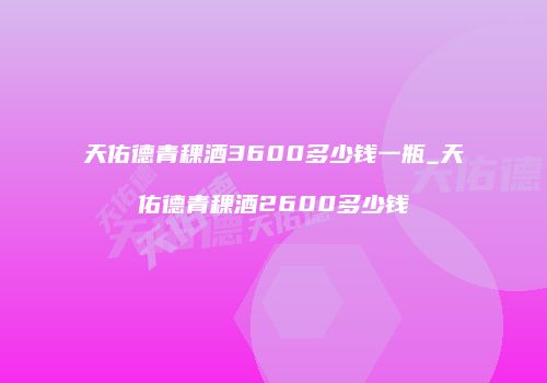 天佑德青稞酒3600多少钱一瓶_天佑德青稞酒2600多少钱