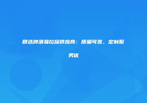 精选啤酒易拉罐供应商：质量可靠，定制服务优