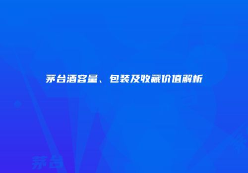 茅台酒容量、包装及收藏价值解析