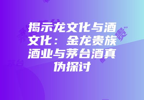 揭示龙文化与酒文化：金龙贵族酒业与茅台酒真伪探讨