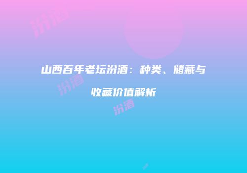 山西百年老坛汾酒：种类、储藏与收藏价值解析