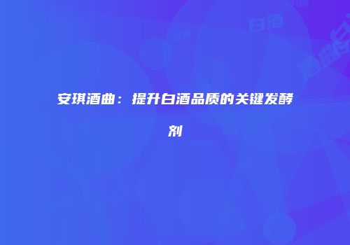 安琪酒曲：提升白酒品质的关键发酵剂