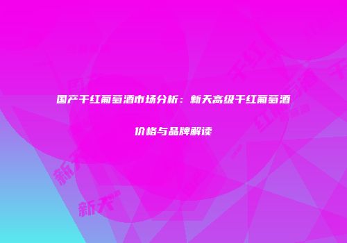 国产干红葡萄酒市场分析：新天高级干红葡萄酒价格与品牌解读