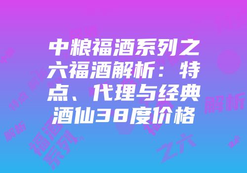 中粮福酒系列之六福酒解析：特点、代理与经典酒仙38度价格