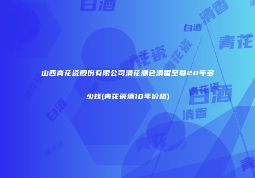 山西青花瓷股份有限公司清花源色清香至尊20年多少钱(青花瓷酒10年价格)