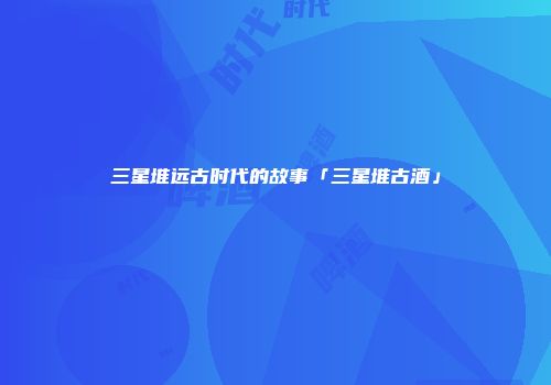 三星堆远古时代的故事「三星堆古酒」