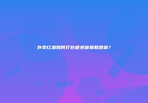 外卖红酒如何打包避免破损和泄漏？