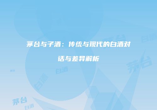 茅台与子酒：传统与现代的白酒对话与差异解析