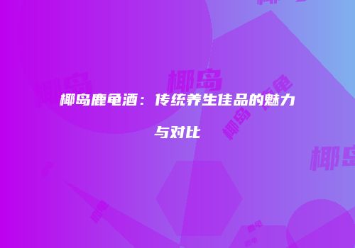 椰岛鹿龟酒：传统养生佳品的魅力与对比