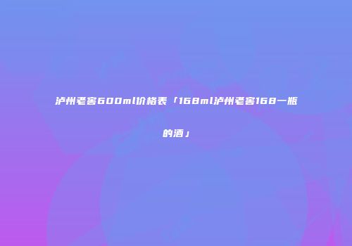泸州老窖600ml价格表「168ml泸州老窖168一瓶的酒」