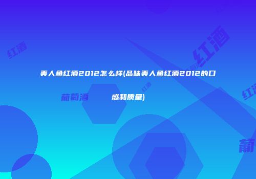 美人鱼红酒2012怎么样(品味美人鱼红酒2012的口感和质量)