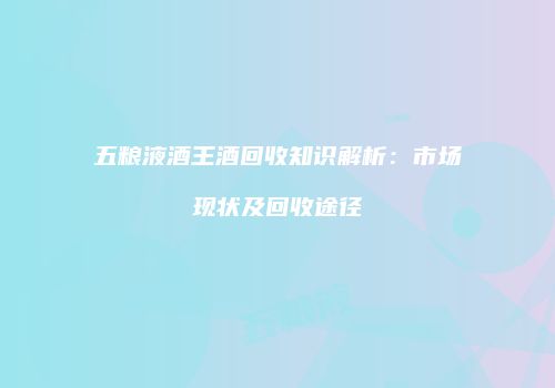 五粮液酒王酒回收知识解析：市场现状及回收途径