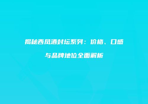揭秘西凤酒封坛系列：价格、口感与品牌地位全面解析