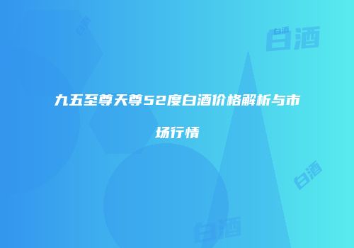九五至尊天尊52度白酒价格解析与市场行情