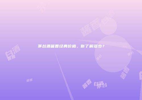 茅台酒酱香经典价格，你了解多少？