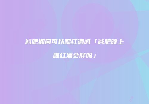 减肥期间可以喝红酒吗「减肥晚上喝红酒会胖吗」