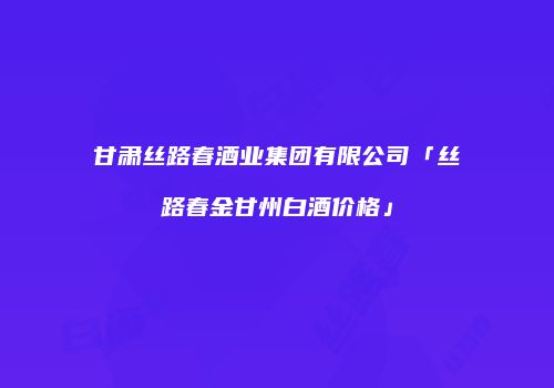 甘肃丝路春酒业集团有限公司「丝路春金甘州白酒价格」