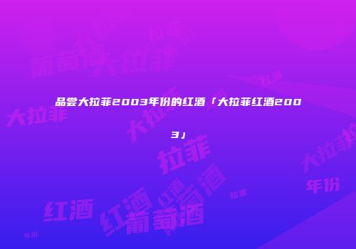 品尝大拉菲2003年份的红酒「大拉菲红酒2003」