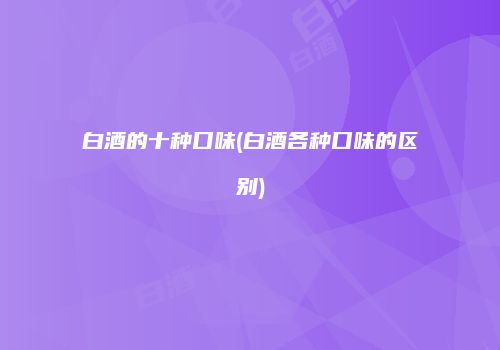 白酒的十种口味(白酒各种口味的区别)