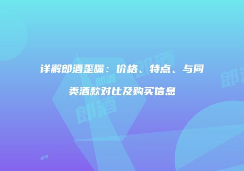 详解郎酒歪嘴：价格、特点、与同类酒款对比及购买信息