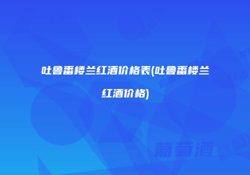 吐鲁番楼兰红酒价格表(吐鲁番楼兰红酒价格)