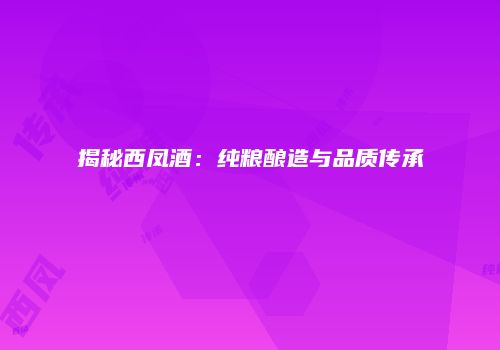 揭秘西凤酒：纯粮酿造与品质传承