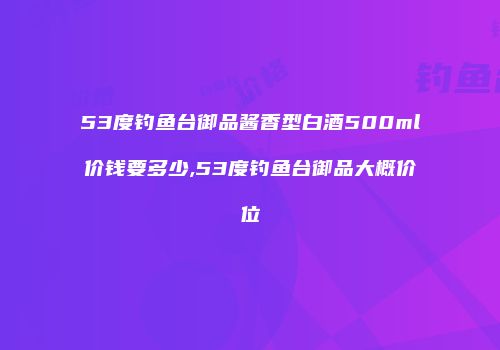53度钓鱼台御品酱香型白酒500ml价钱要多少,53度钓鱼台御品大概价位