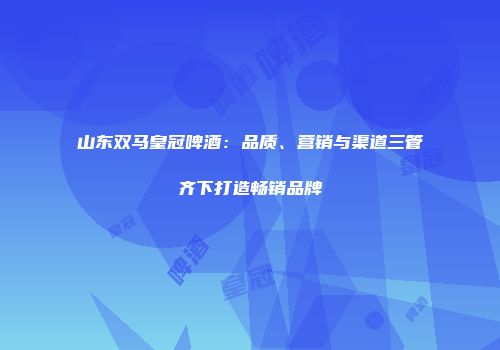 山东双马皇冠啤酒：品质、营销与渠道三管齐下打造畅销品牌