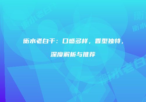 衡水老白干：口感多样，香型独特，深度解析与推荐