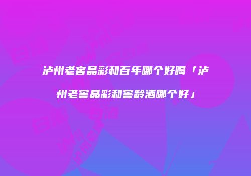 泸州老窖晶彩和百年哪个好喝「泸州老窖晶彩和窖龄酒哪个好」