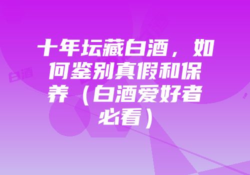 十年坛藏白酒，如何鉴别真假和保养（白酒爱好者必看）