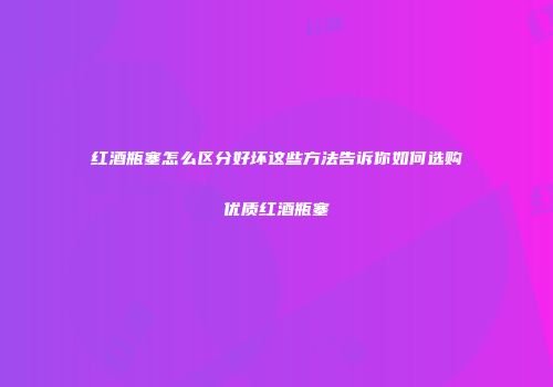 红酒瓶塞怎么区分好坏这些方法告诉你如何选购优质红酒瓶塞