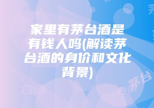 家里有茅台酒是有钱人吗(解读茅台酒的身价和文化背景)