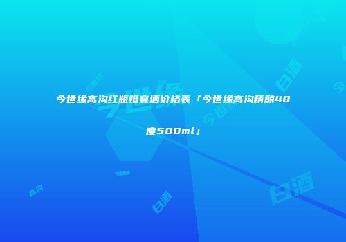 今世缘高沟红瓶婚宴酒价格表「今世缘高沟精酿40度500ml」