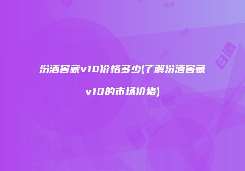汾酒窖藏v10价格多少(了解汾酒窖藏v10的市场价格)