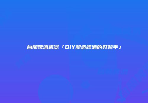自酿啤酒机器「DIY酿造啤酒的好帮手」