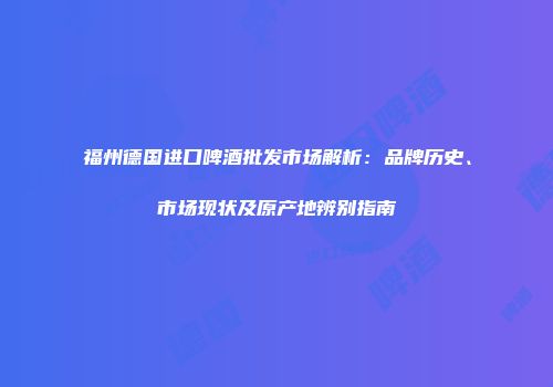 福州德国进口啤酒批发市场解析：品牌历史、市场现状及原产地辨别指南