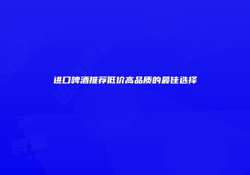 进口啤酒推荐低价高品质的最佳选择