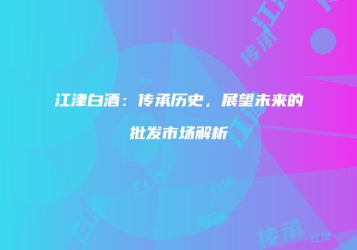 江津白酒：传承历史，展望未来的批发市场解析
