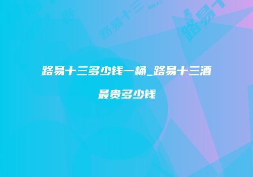 路易十三多少钱一桶_路易十三酒最贵多少钱
