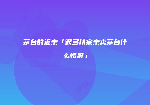茅台的近亲「很多以宗亲卖茅台什么情况」